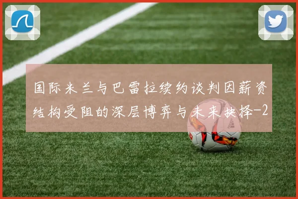 国际米兰与巴雷拉续约谈判因薪资结构受阻的深层博弈与未来抉择
