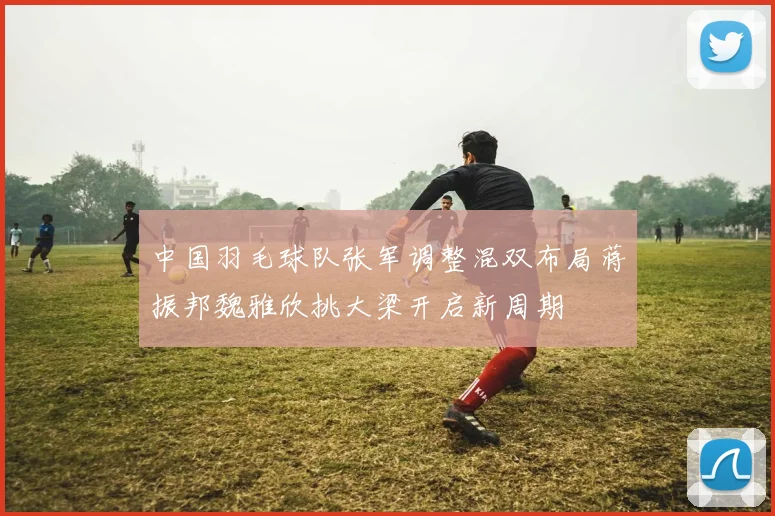 中国羽毛球队张军调整混双布局蒋振邦魏雅欣挑大梁开启新周期