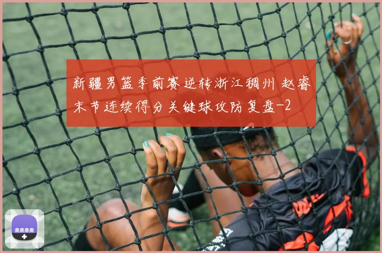 新疆男篮季前赛逆转浙江稠州 赵睿末节连续得分关键球攻防复盘