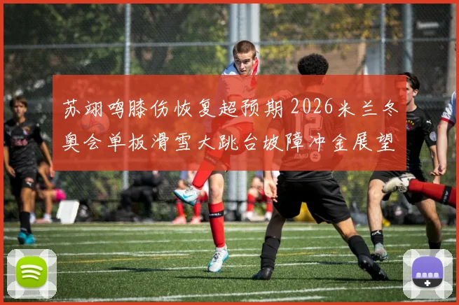 苏翊鸣膝伤恢复超预期 2026米兰冬奥会单板滑雪大跳台坡障冲金展望