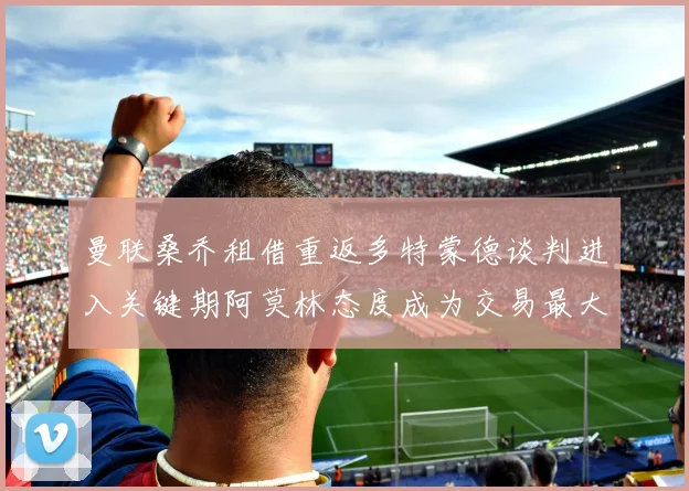 曼联桑乔租借重返多特蒙德谈判进入关键期阿莫林态度成为交易最大变数