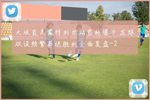 大坂直美蒙特利尔站首轮爆冷 发球双误频繁葬送胜利全面复盘