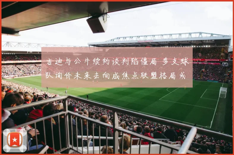 吉迪与公牛续约谈判陷僵局 多支球队询价未来去向成焦点联盟格局或受牵动