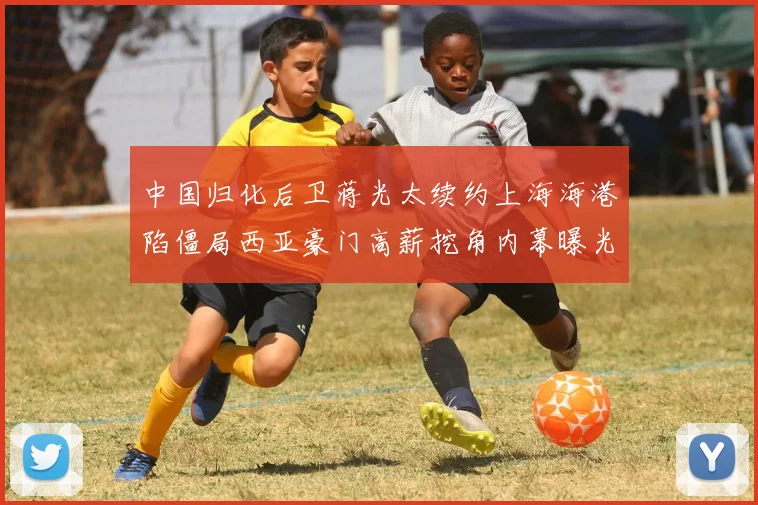 中国归化后卫蒋光太续约上海海港陷僵局西亚豪门高薪挖角内幕曝光