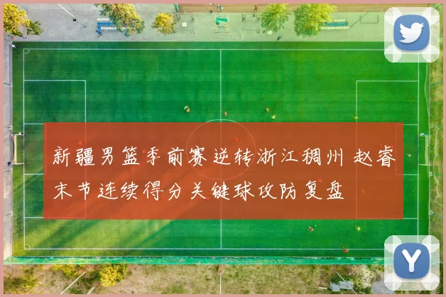 新疆男篮季前赛逆转浙江稠州 赵睿末节连续得分关键球攻防复盘