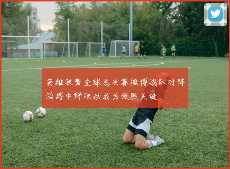 英雄联盟全球总决赛微博战队对阵滔搏中野联动成为致胜关键