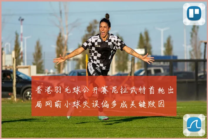 香港羽毛球公开赛昆拉武特首轮出局网前小球失误偏多成关键败因