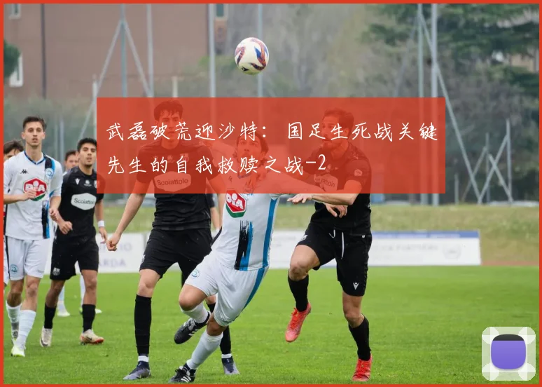 武磊破荒迎沙特:国足生死战关键先生的自我救赎之战
