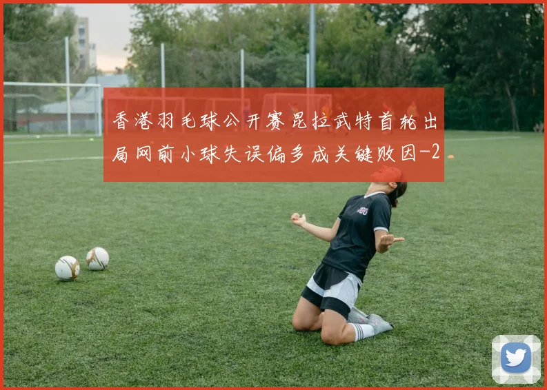 香港羽毛球公开赛昆拉武特首轮出局网前小球失误偏多成关键败因