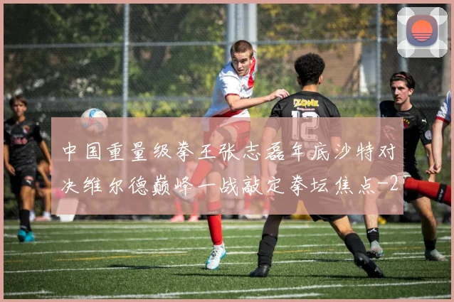 中国重量级拳王张志磊年底沙特对决维尔德巅峰一战敲定拳坛焦点