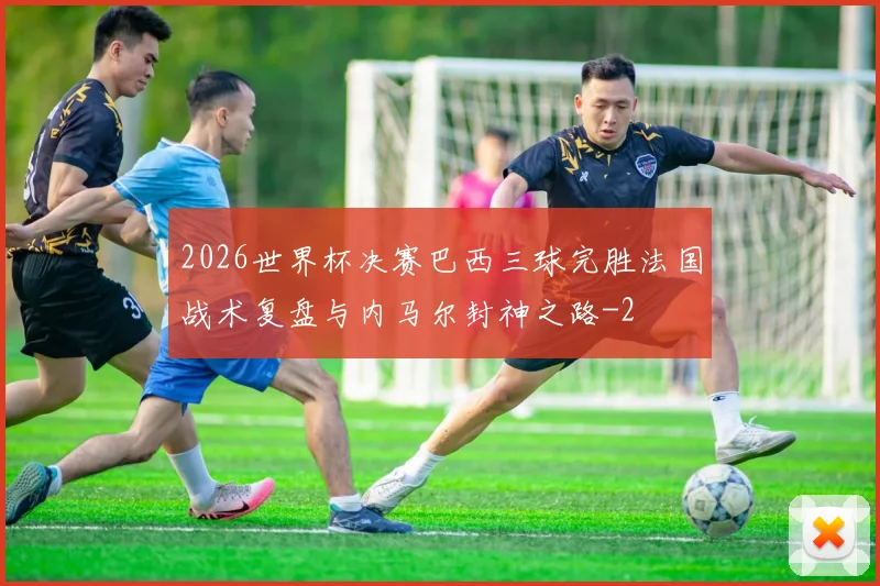 2026世界杯决赛巴西三球完胜法国战术复盘与内马尔封神之路