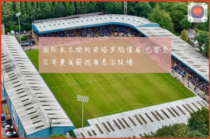 国际米兰续约劳塔罗陷僵局 巴黎圣日耳曼高薪挖角悬念陡增