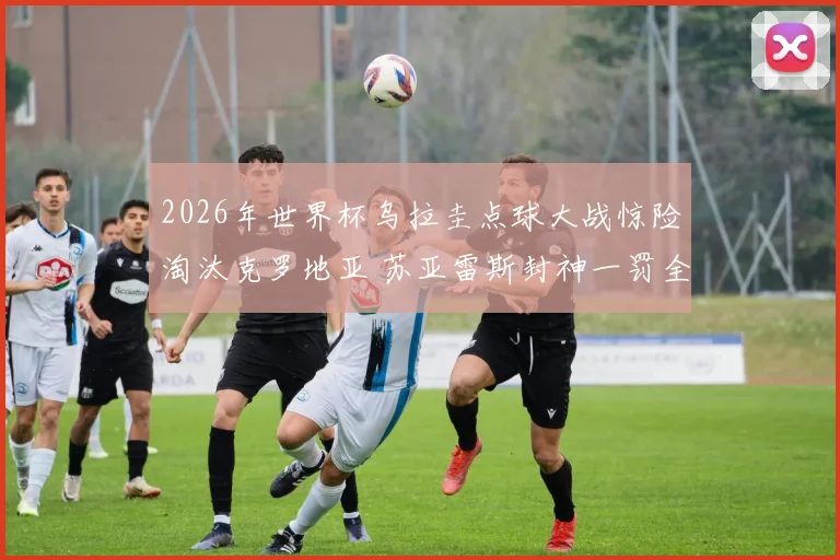 2026年世界杯乌拉圭点球大战惊险淘汰克罗地亚 苏亚雷斯封神一罚全记录