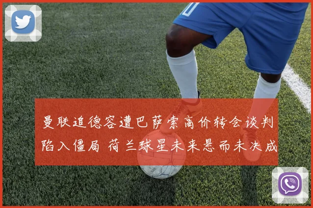 曼联追德容遭巴萨索高价转会谈判陷入僵局 荷兰球星未来悬而未决成今夏转会窗最大谜团
