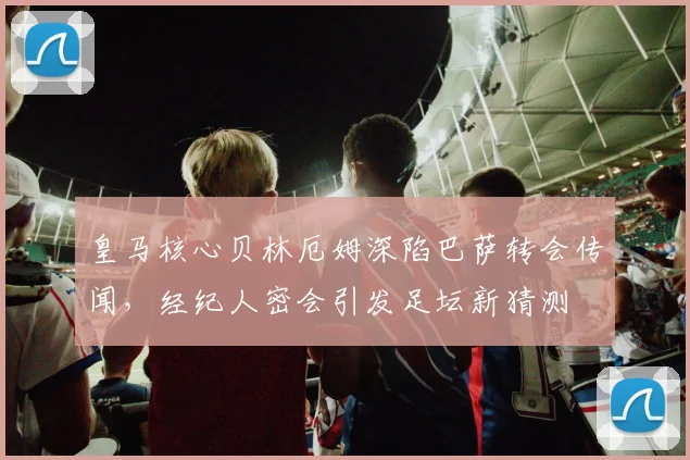 皇马核心贝林厄姆深陷巴萨转会传闻，经纪人密会引发足坛新猜测