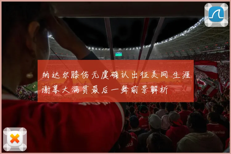 纳达尔膝伤无虞确认出征美网 生涯谢幕大满贯最后一舞前景解析