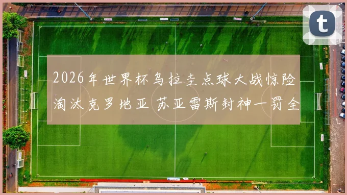 2026年世界杯乌拉圭点球大战惊险淘汰克罗地亚 苏亚雷斯封神一罚全记录