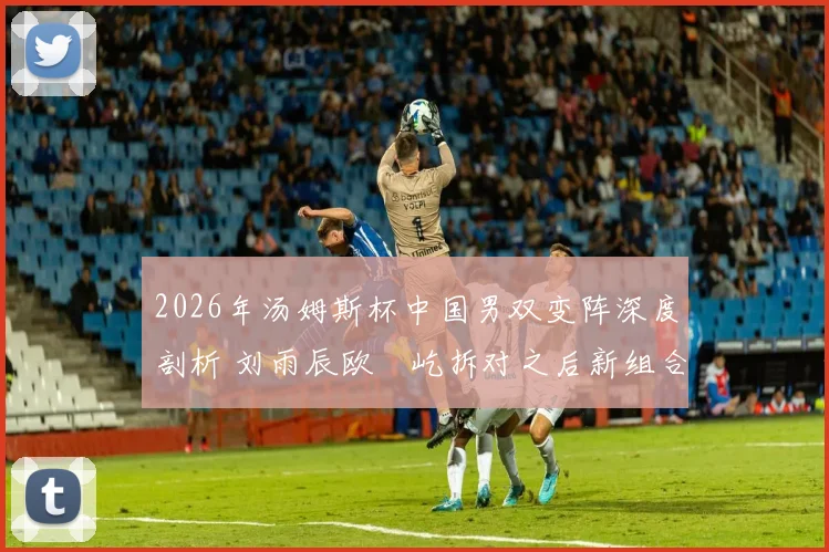 2026年汤姆斯杯中国男双变阵深度剖析 刘雨辰欧烜屹拆对之后新组合战力评估