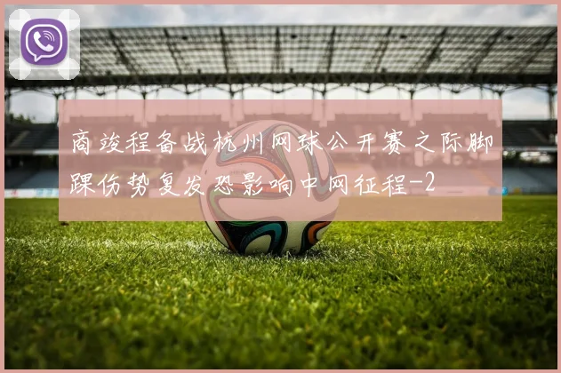 商竣程备战杭州网球公开赛之际脚踝伤势复发恐影响中网征程