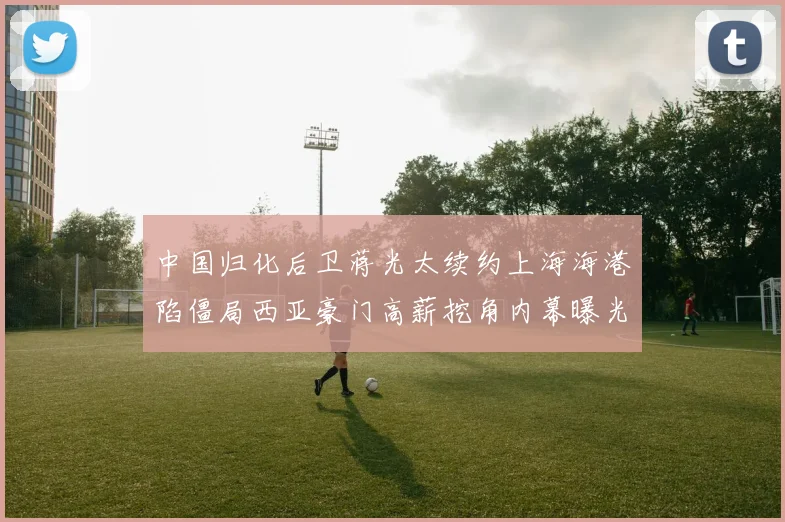 中国归化后卫蒋光太续约上海海港陷僵局西亚豪门高薪挖角内幕曝光
