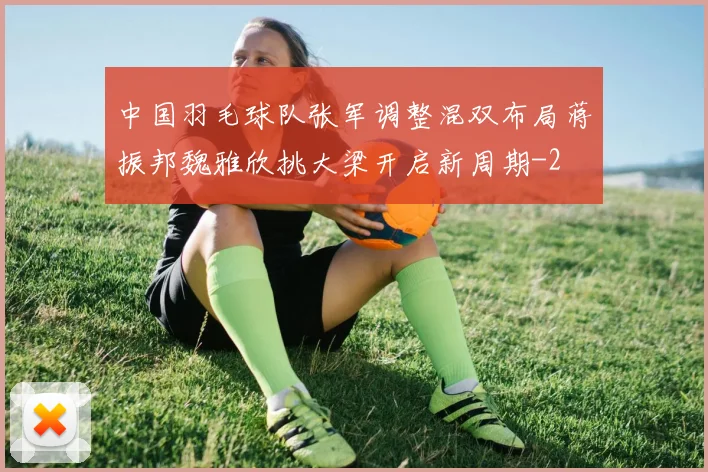 中国羽毛球队张军调整混双布局蒋振邦魏雅欣挑大梁开启新周期