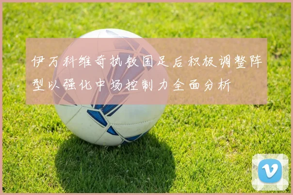 伊万科维奇执教国足后积极调整阵型以强化中场控制力全面分析
