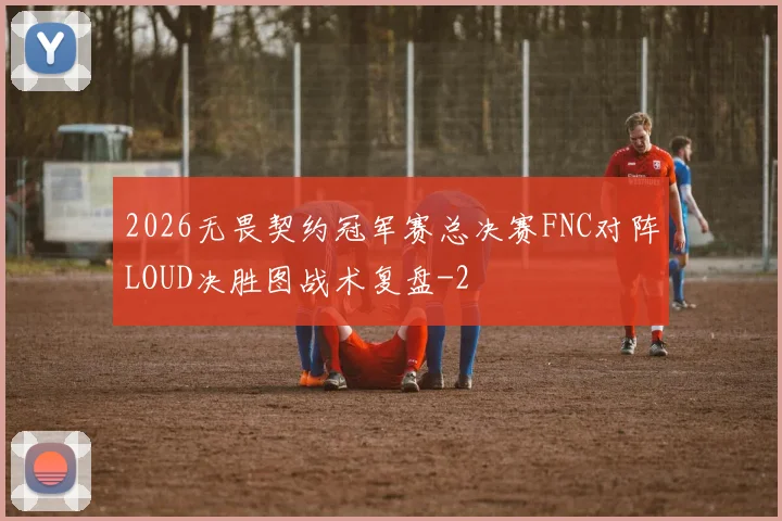 2026无畏契约冠军赛总决赛FNC对阵LOUD决胜图战术复盘