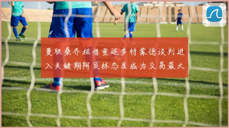 曼联桑乔租借重返多特蒙德谈判进入关键期阿莫林态度成为交易最大变数