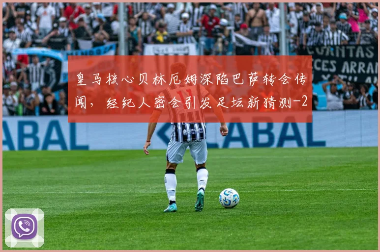 皇马核心贝林厄姆深陷巴萨转会传闻，经纪人密会引发足坛新猜测