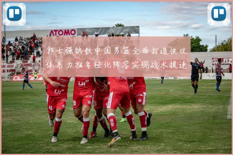 郭士强执教中国男篮全面打造快攻体系力推年轻化阵容实现战术提速