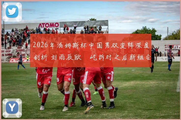 2026年汤姆斯杯中国男双变阵深度剖析 刘雨辰欧烜屹拆对之后新组合战力评估
