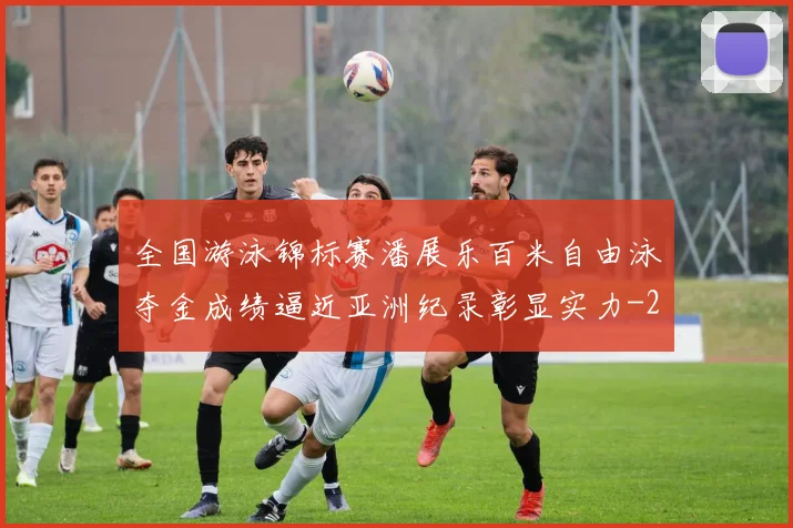全国游泳锦标赛潘展乐百米自由泳夺金成绩逼近亚洲纪录彰显实力