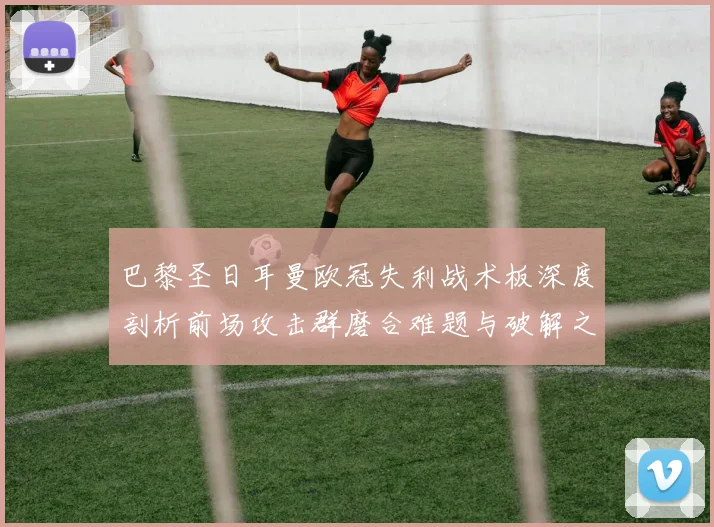 巴黎圣日耳曼欧冠失利战术板深度剖析前场攻击群磨合难题与破解之道