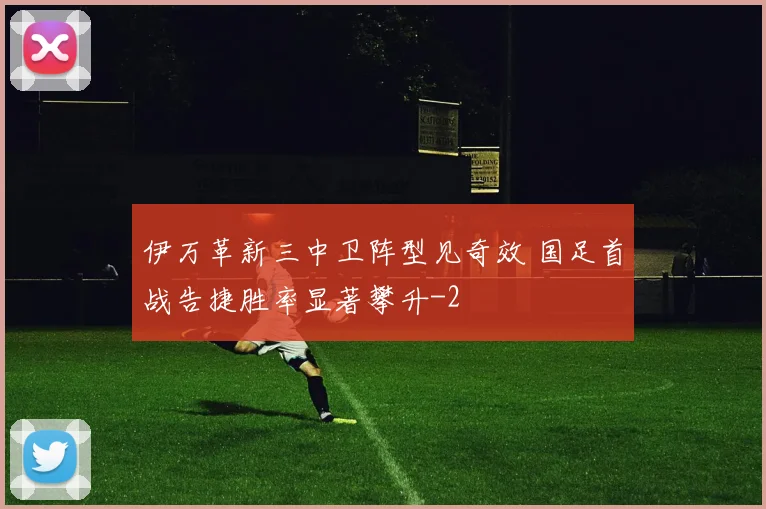 伊万革新三中卫阵型见奇效 国足首战告捷胜率显著攀升