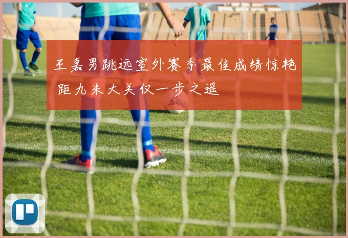 王嘉男跳远室外赛季最佳成绩惊艳 距九米大关仅一步之遥