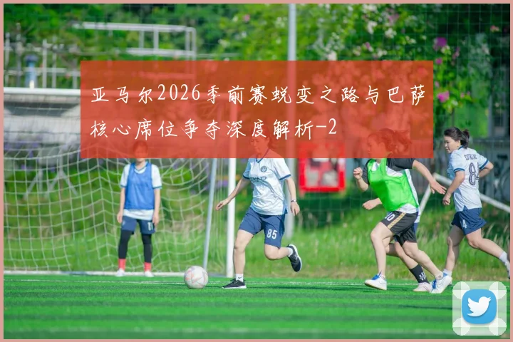 亚马尔2026季前赛蜕变之路与巴萨核心席位争夺深度解析