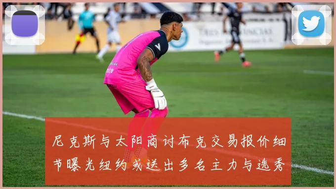 尼克斯与太阳商讨布克交易报价细节曝光纽约或送出多名主力与选秀权