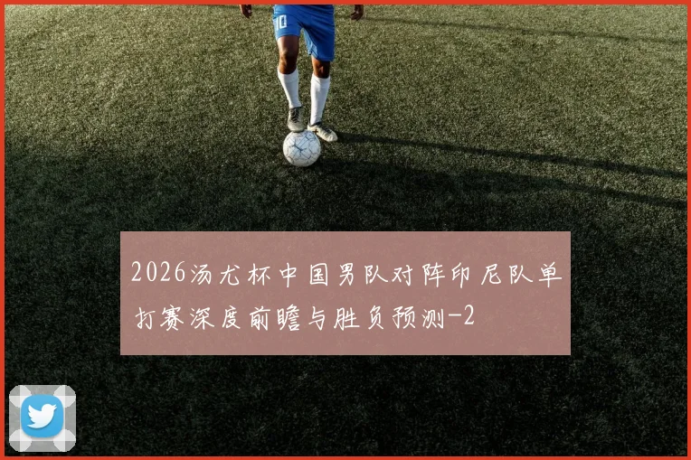 2026汤尤杯中国男队对阵印尼队单打赛深度前瞻与胜负预测