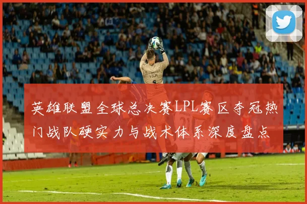 英雄联盟全球总决赛LPL赛区夺冠热门战队硬实力与战术体系深度盘点