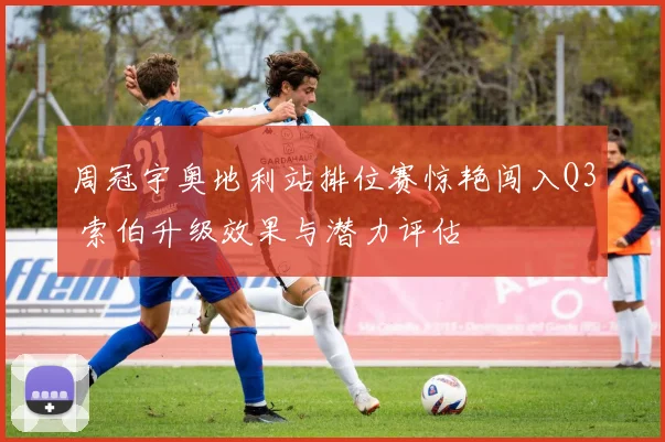 周冠宇奥地利站排位赛惊艳闯入Q3 索伯升级效果与潜力评估
