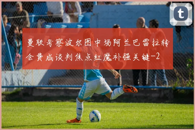 曼联考察波尔图中场阿兰巴雷拉转会费成谈判焦点红魔补强关键