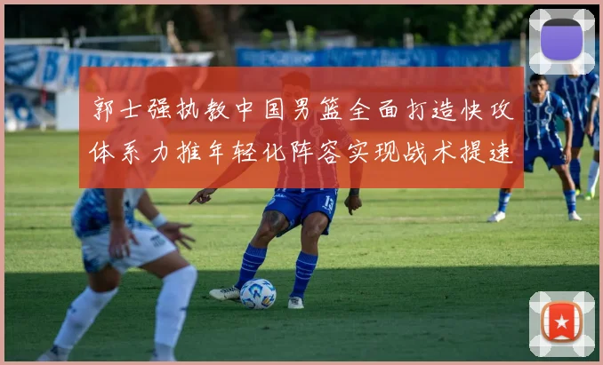 郭士强执教中国男篮全面打造快攻体系力推年轻化阵容实现战术提速