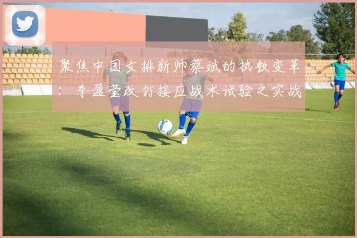 聚焦中国女排新帅蔡斌的执教变革：李盈莹改打接应战术试验之实战效果深度评估与展望