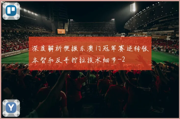 深度解析樊振东澳门冠军赛逆转张本智和反手拧拉技术细节
