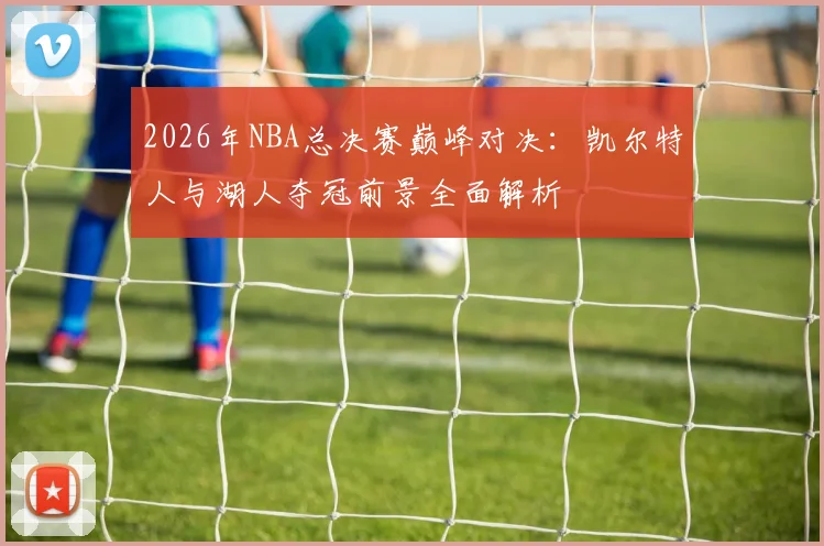 2026年NBA总决赛巅峰对决：凯尔特人与湖人夺冠前景全面解析