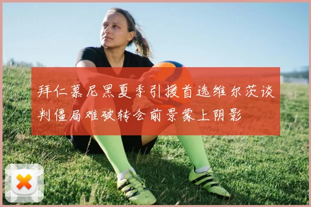 拜仁慕尼黑夏季引援首选维尔茨谈判僵局难破转会前景蒙上阴影