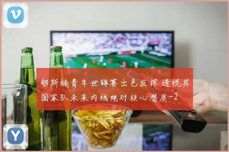 郇斯楠青年世锦赛出色发挥 透视其国家队未来内线绝对核心潜质
