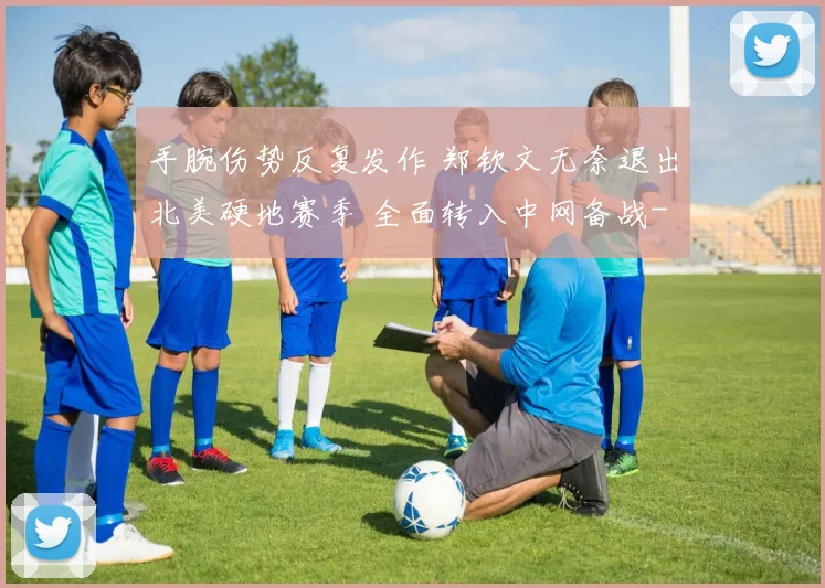 手腕伤势反复发作 郑钦文无奈退出北美硬地赛季 全面转入中网备战